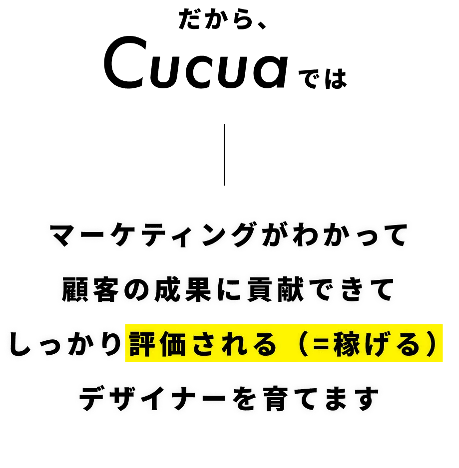 だからCucuaではマーケティングがわかって顧客の成果に貢献できてしっかり評価される（=稼げる）デザイナーを育てます