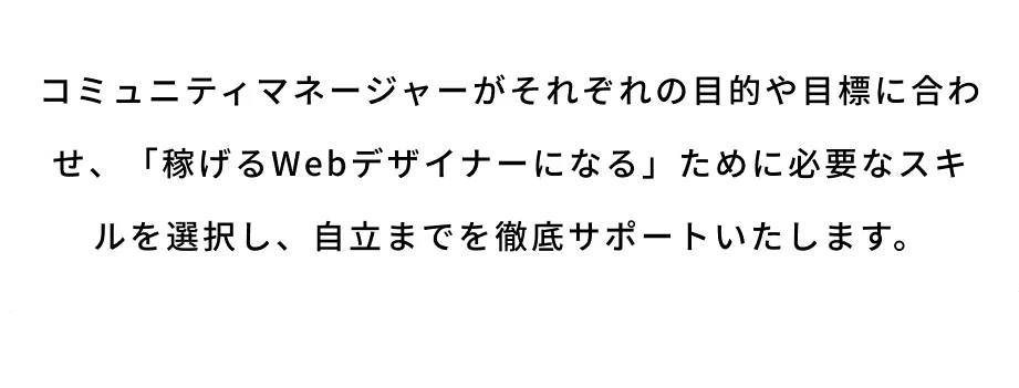 コミュニティマネージャーがそれぞれの目的や目標に合わせ、「稼げるWebデザイナーになる」ために必要なスキルを選択し、自立までを徹底サポートいたします。